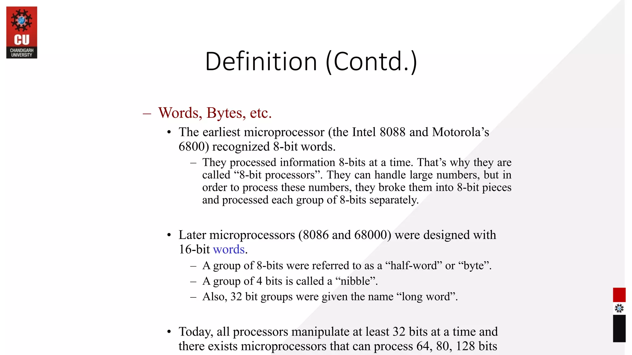 Definition (Contd.)
– Words, Bytes, etc.
• The earliest microprocessor (the Intel 8088 and Motorola’s
6800) recognized 8-bit words.
– They processed information 8-bits at a time. That’s why they are
called “8-bit processors”. They can handle large numbers, but in
order to process these numbers, they broke them into 8-bit pieces
and processed each group of 8-bits separately.
• Later microprocessors (8086 and 68000) were designed with
16-bit words.
– A group of 8-bits were referred to as a “half-word” or “byte”.
– A group of 4 bits is called a “nibble”.
– Also, 32 bit groups were given the name “long word”.
• Today, all processors manipulate at least 32 bits at a time and
there exists microprocessors that can process 64, 80, 128 bits
 