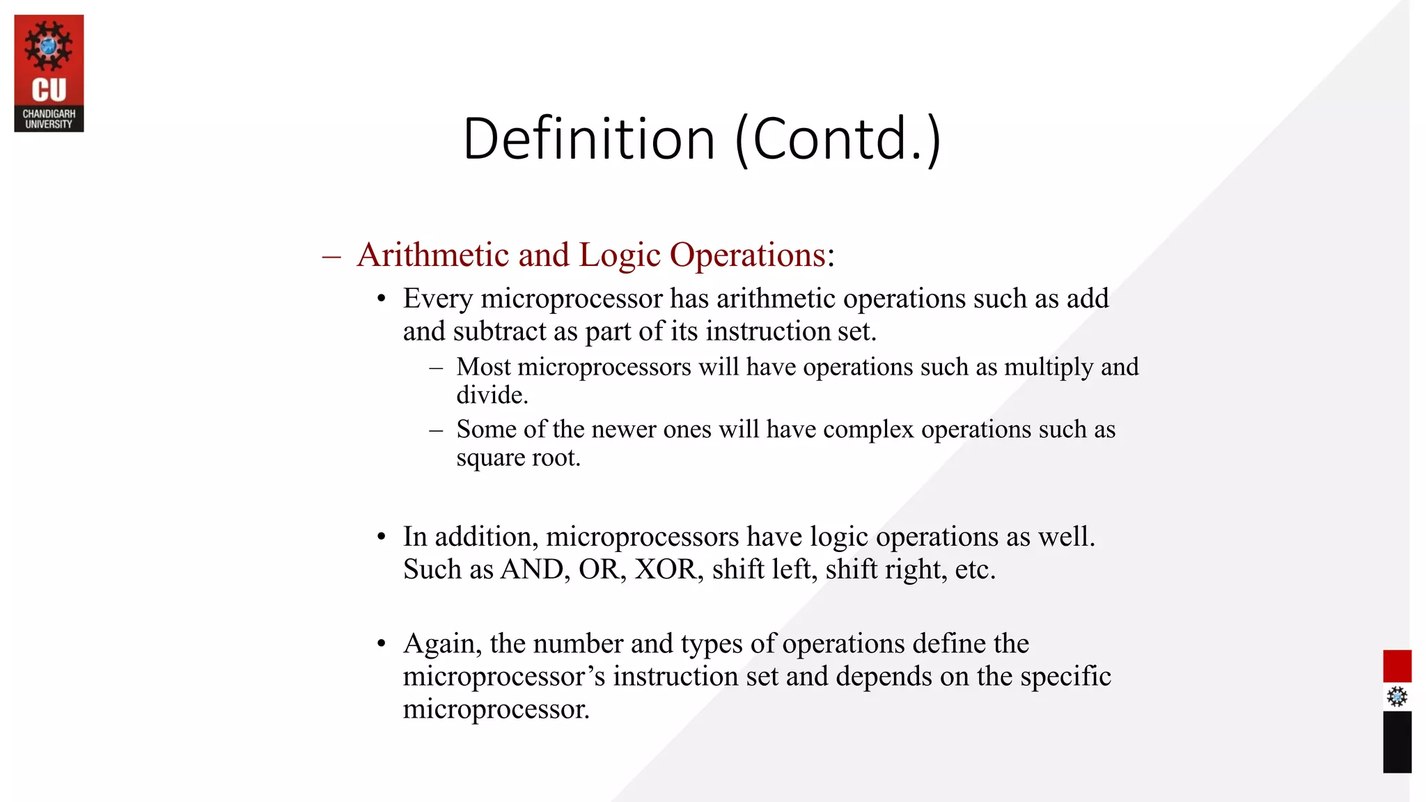 Definition (Contd.)
– Arithmetic and Logic Operations:
• Every microprocessor has arithmetic operations such as add
and subtract as part of its instruction set.
– Most microprocessors will have operations such as multiply and
divide.
– Some of the newer ones will have complex operations such as
square root.
• In addition, microprocessors have logic operations as well.
Such as AND, OR, XOR, shift left, shift right, etc.
• Again, the number and types of operations define the
microprocessor’s instruction set and depends on the specific
microprocessor.
 