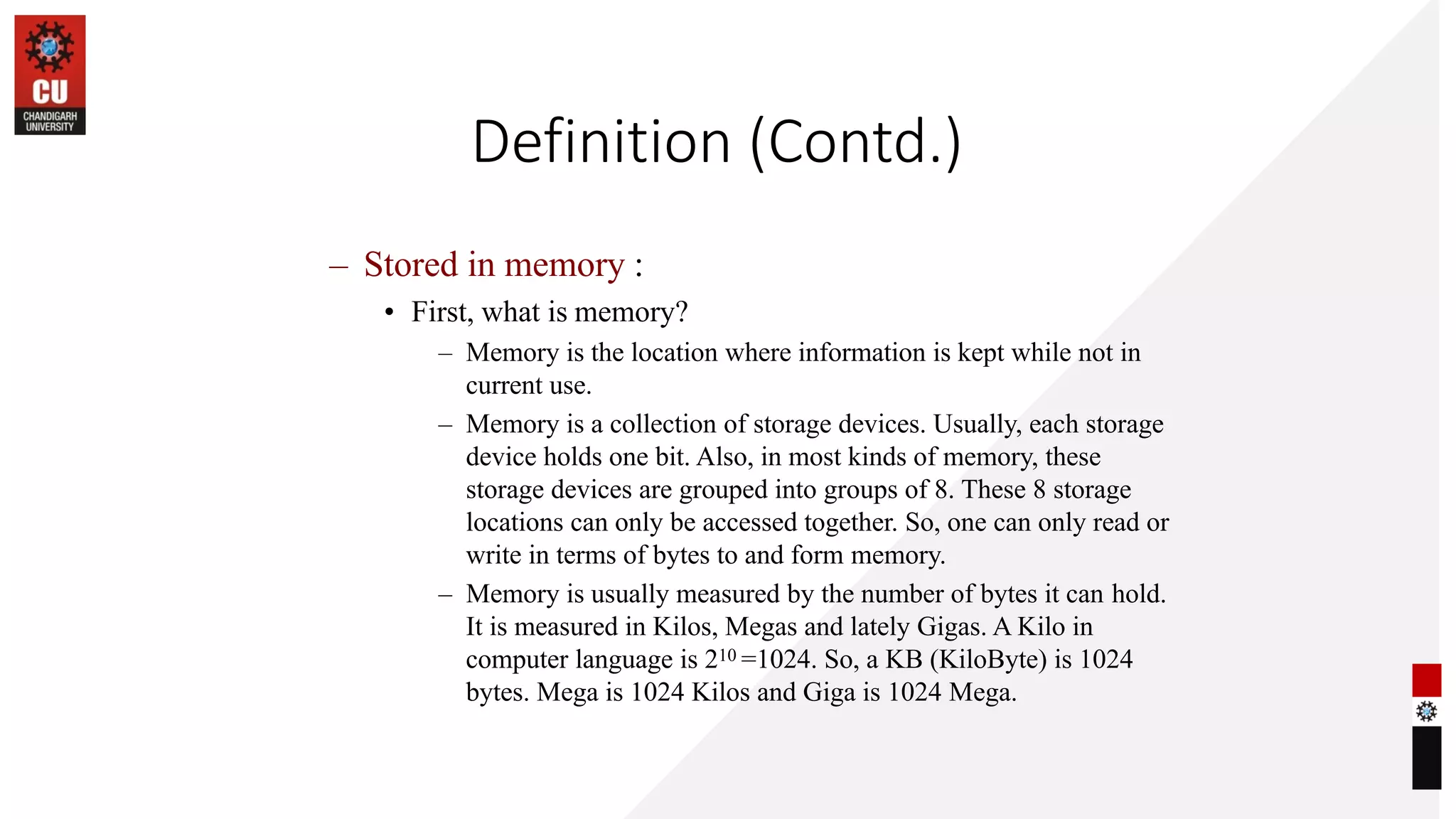 Definition (Contd.)
– Stored in memory :
• First, what is memory?
– Memory is the location where information is kept while not in
current use.
– Memory is a collection of storage devices. Usually, each storage
device holds one bit. Also, in most kinds of memory, these
storage devices are grouped into groups of 8. These 8 storage
locations can only be accessed together. So, one can only read or
write in terms of bytes to and form memory.
– Memory is usually measured by the number of bytes it can hold.
It is measured in Kilos, Megas and lately Gigas. A Kilo in
computer language is 210 =1024. So, a KB (KiloByte) is 1024
bytes. Mega is 1024 Kilos and Giga is 1024 Mega.
 
