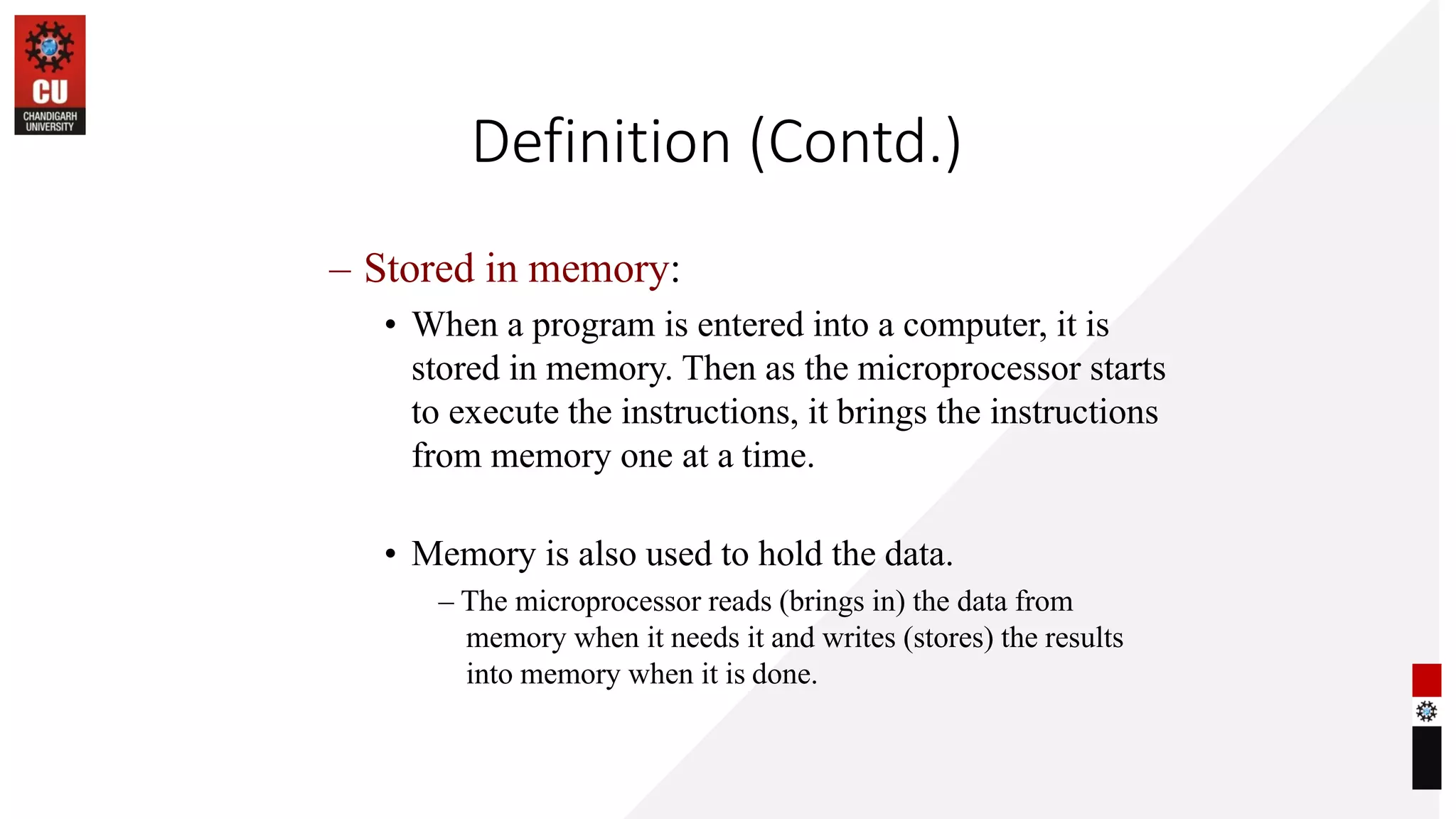 Definition (Contd.)
– Stored in memory:
• When a program is entered into a computer, it is
stored in memory. Then as the microprocessor starts
to execute the instructions, it brings the instructions
from memory one at a time.
• Memory is also used to hold the data.
– The microprocessor reads (brings in) the data from
memory when it needs it and writes (stores) the results
into memory when it is done.
 