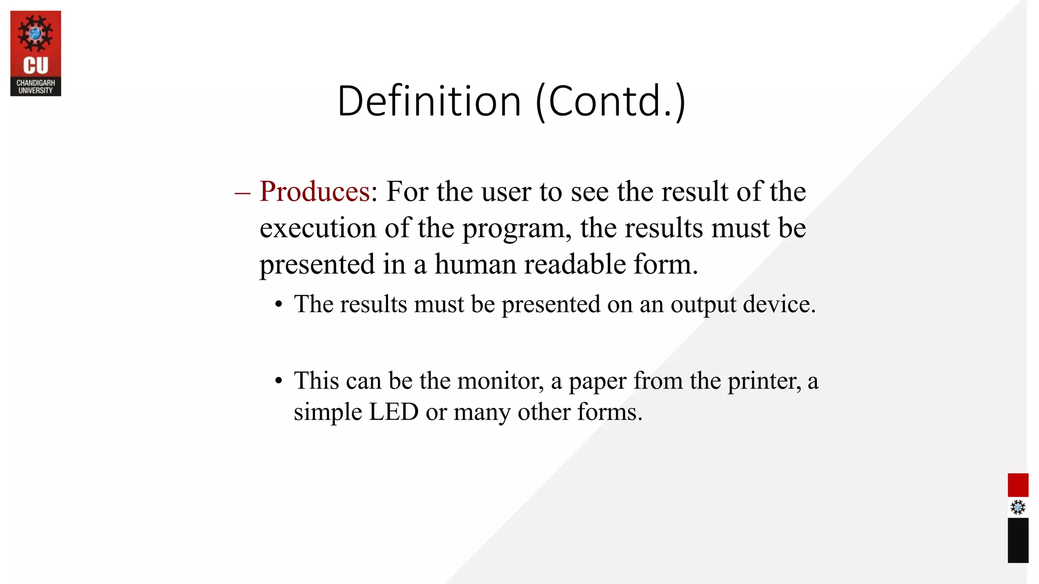 Definition (Contd.)
– Produces: For the user to see the result of the
execution of the program, the results must be
presented in a human readable form.
• The results must be presented on an output device.
• This can be the monitor, a paper from the printer, a
simple LED or many other forms.
 