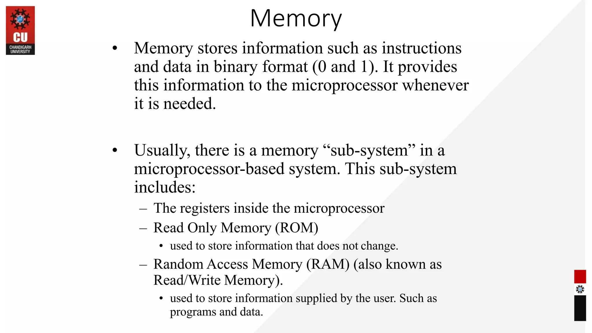 Memory
• Memory stores information such as instructions
and data in binary format (0 and 1). It provides
this information to the microprocessor whenever
it is needed.
• Usually, there is a memory “sub-system” in a
microprocessor-based system. This sub-system
includes:
– The registers inside the microprocessor
– Read Only Memory (ROM)
• used to store information that does not change.
– Random Access Memory (RAM) (also known as
Read/Write Memory).
• used to store information supplied by the user. Such as
programs and data.
 