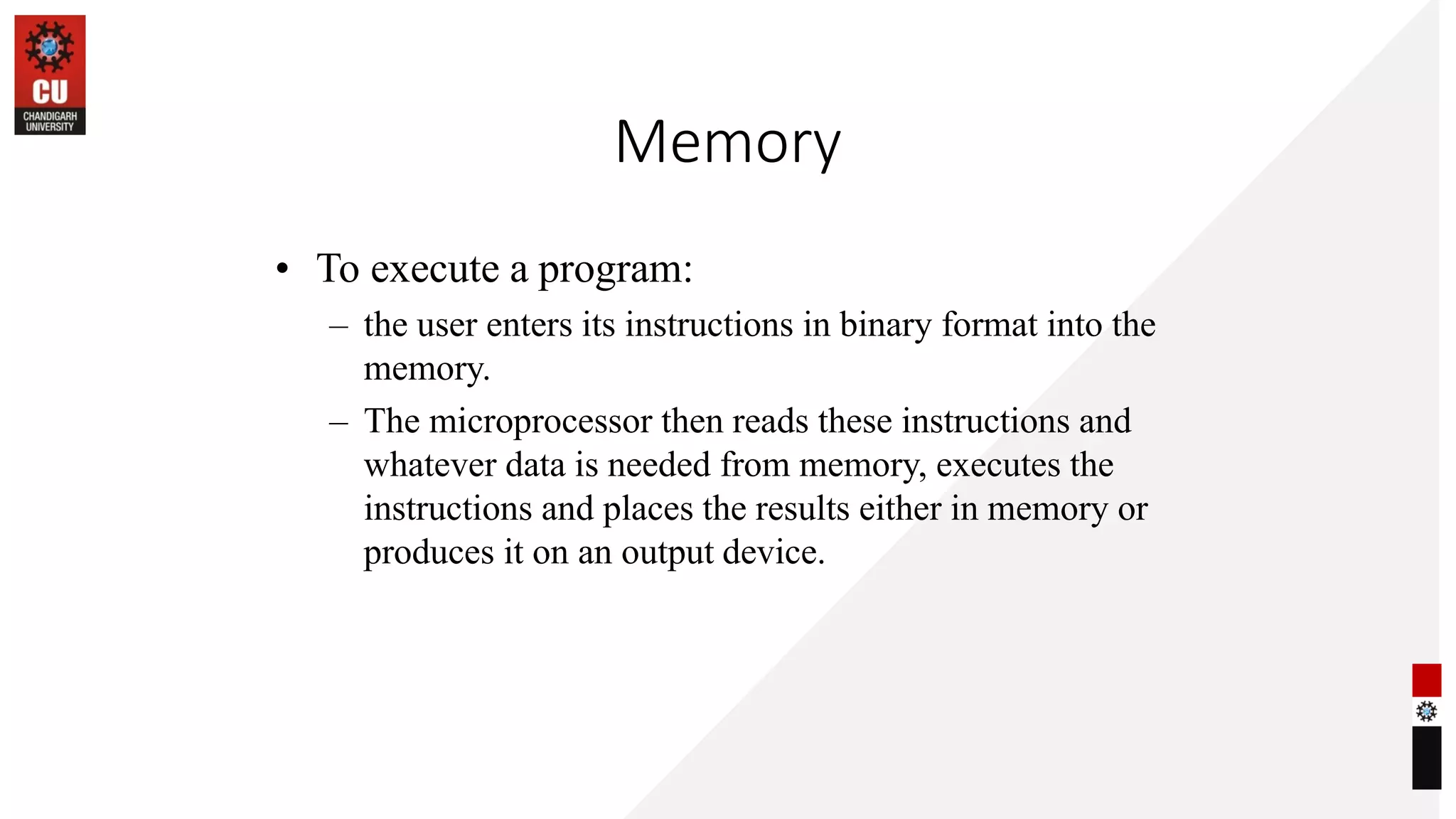 Memory
• To execute a program:
– the user enters its instructions in binary format into the
memory.
– The microprocessor then reads these instructions and
whatever data is needed from memory, executes the
instructions and places the results either in memory or
produces it on an output device.
 