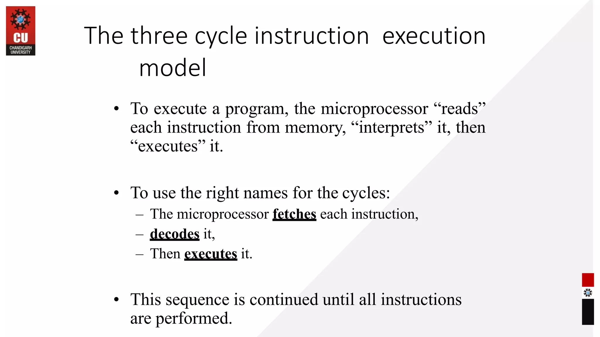 The three cycle instruction execution
model
• To execute a program, the microprocessor “reads”
each instruction from memory, “interprets” it, then
“executes” it.
• To use the right names for the cycles:
– The microprocessor fetches each instruction,
– decodes it,
– Then executes it.
• This sequence is continued until all instructions
are performed.
 