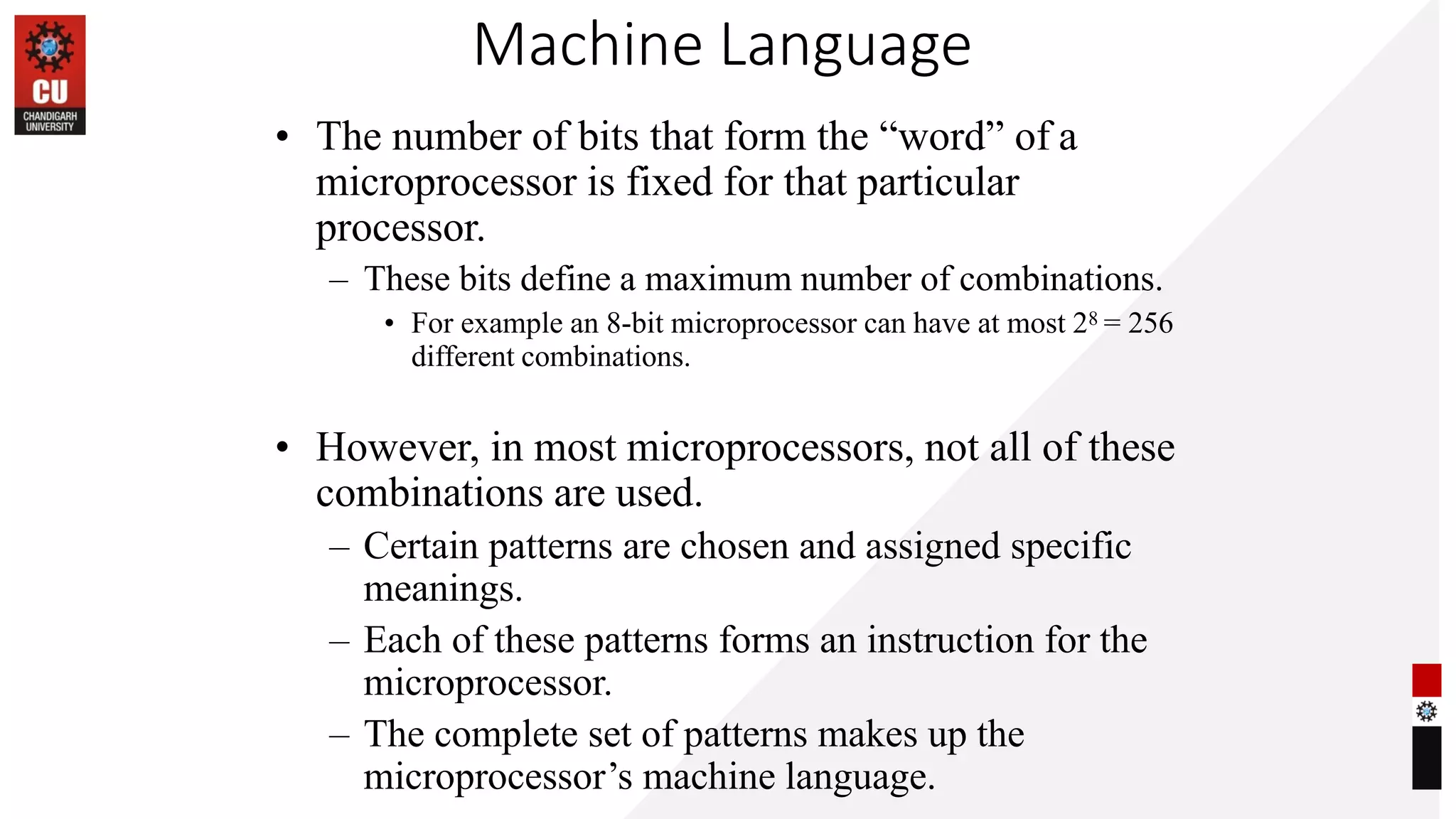 Machine Language
• The number of bits that form the “word” of a
microprocessor is fixed for that particular
processor.
– These bits define a maximum number of combinations.
• For example an 8-bit microprocessor can have at most 28 = 256
different combinations.
• However, in most microprocessors, not all of these
combinations are used.
– Certain patterns are chosen and assigned specific
meanings.
– Each of these patterns forms an instruction for the
microprocessor.
– The complete set of patterns makes up the
microprocessor’s machine language.
 