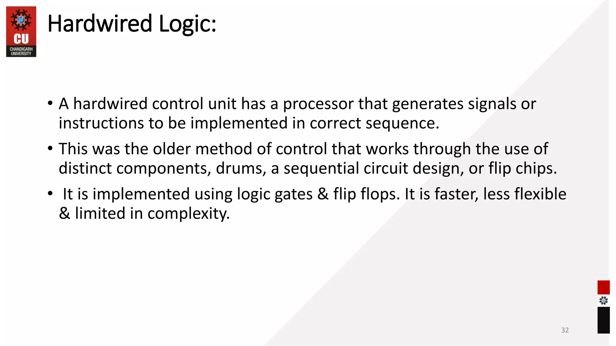 Hardwired Logic:
• A hardwired control unit has a processor that generates signals or
instructions to be implemented in correct sequence.
• This was the older method of control that works through the use of
distinct components, drums, a sequential circuit design, or flip chips.
• It is implemented using logic gates & flip flops. It is faster, less flexible
& limited in complexity.
32
 