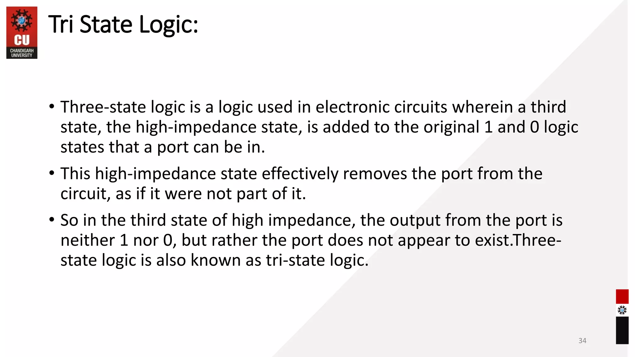 Tri State Logic:
• Three-state logic is a logic used in electronic circuits wherein a third
state, the high-impedance state, is added to the original 1 and 0 logic
states that a port can be in.
• This high-impedance state effectively removes the port from the
circuit, as if it were not part of it.
• So in the third state of high impedance, the output from the port is
neither 1 nor 0, but rather the port does not appear to exist.Three-
state logic is also known as tri-state logic.
34
 