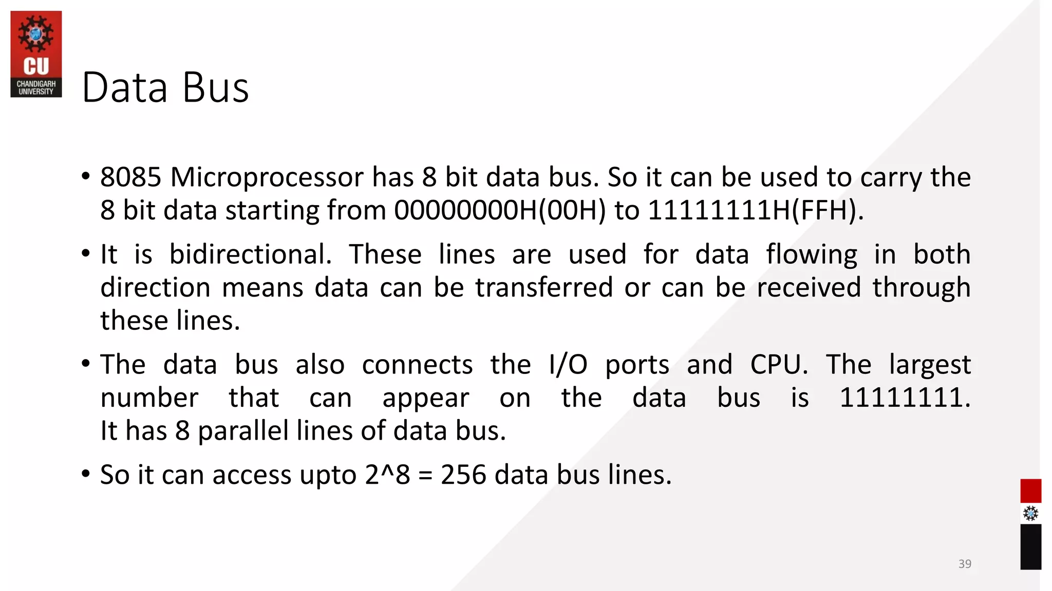 Data Bus
• 8085 Microprocessor has 8 bit data bus. So it can be used to carry the
8 bit data starting from 00000000H(00H) to 11111111H(FFH).
• It is bidirectional. These lines are used for data flowing in both
direction means data can be transferred or can be received through
these lines.
• The data bus also connects the I/O ports and CPU. The largest
number that can appear on the data bus is 11111111.
It has 8 parallel lines of data bus.
• So it can access upto 2^8 = 256 data bus lines.
39
 