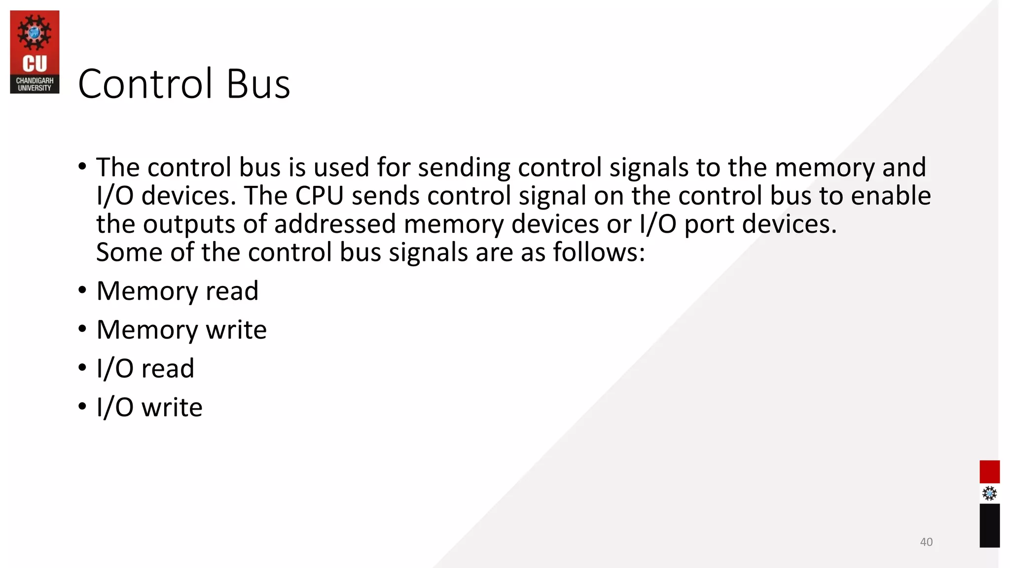 Control Bus
• The control bus is used for sending control signals to the memory and
I/O devices. The CPU sends control signal on the control bus to enable
the outputs of addressed memory devices or I/O port devices.
Some of the control bus signals are as follows:
• Memory read
• Memory write
• I/O read
• I/O write
40
 