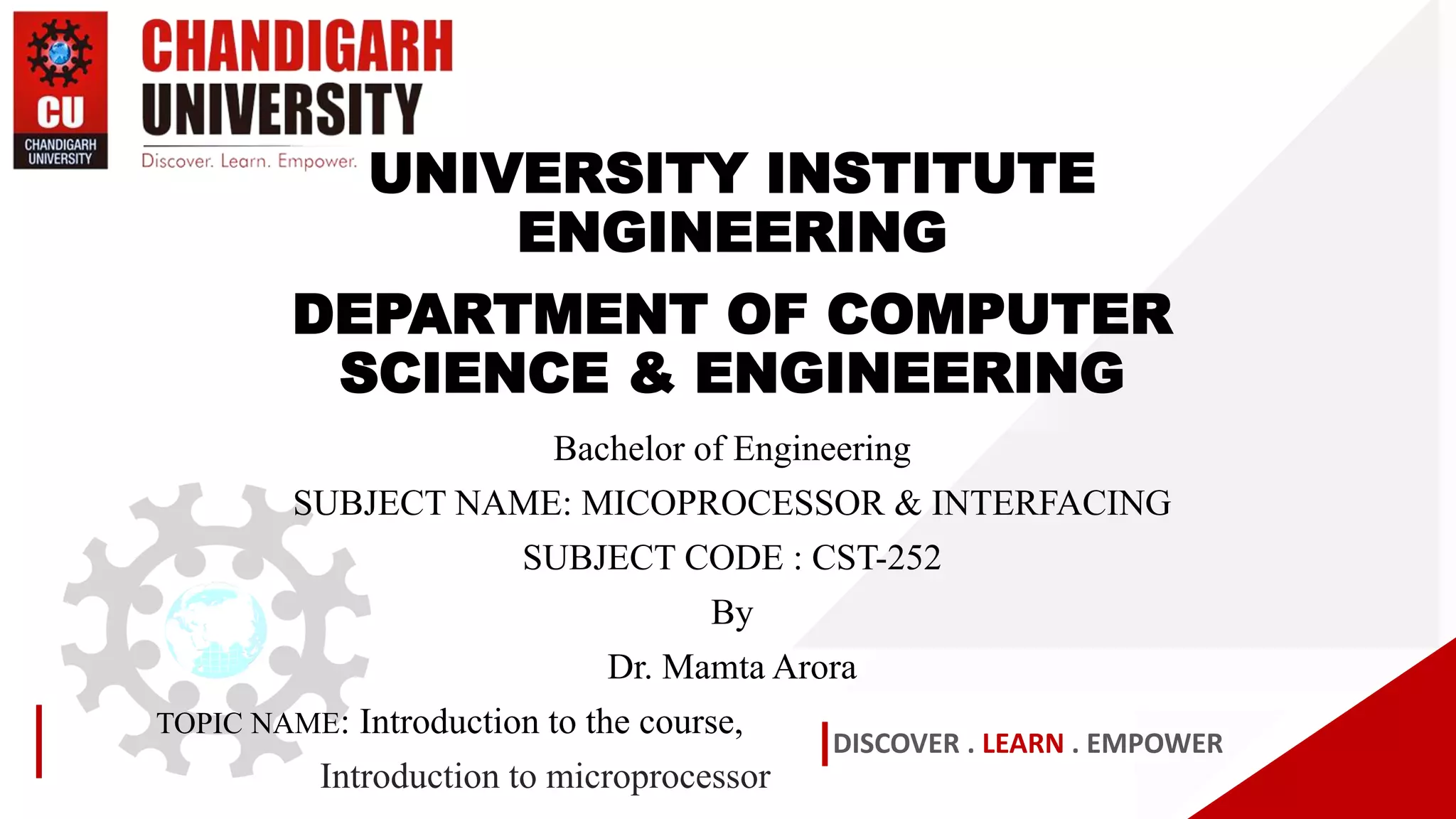 DISCOVER . LEARN . EMPOWER
UNIVERSITY INSTITUTE
ENGINEERING
DEPARTMENT OF COMPUTER
SCIENCE & ENGINEERING
Bachelor of Engineering
SUBJECT NAME: MICOPROCESSOR & INTERFACING
SUBJECT CODE : CST-252
By
Dr. Mamta Arora
TOPIC NAME: Introduction to the course,
Introduction to microprocessor
 