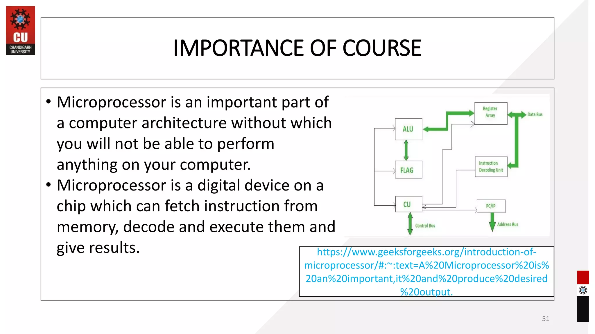 IMPORTANCE OF COURSE
• Microprocessor is an important part of
a computer architecture without which
you will not be able to perform
anything on your computer.
• Microprocessor is a digital device on a
chip which can fetch instruction from
memory, decode and execute them and
give results.
51
https://www.geeksforgeeks.org/introduction-of-
microprocessor/#:~:text=A%20Microprocessor%20is%
20an%20important,it%20and%20produce%20desired
%20output.
 