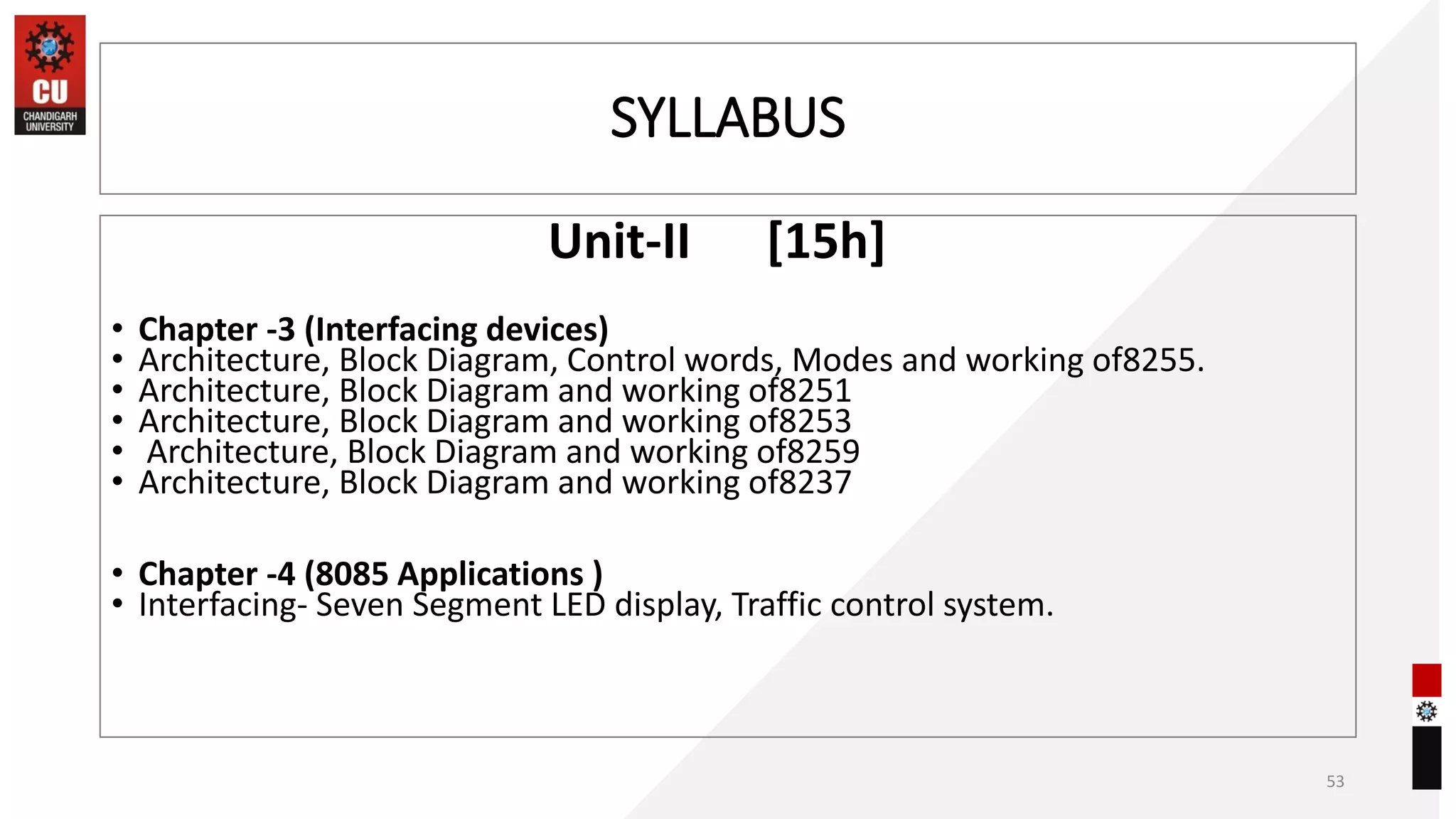 SYLLABUS
Unit-II [15h]
• Chapter -3 (Interfacing devices)
• Architecture, Block Diagram, Control words, Modes and working of8255.
• Architecture, Block Diagram and working of8251
• Architecture, Block Diagram and working of8253
• Architecture, Block Diagram and working of8259
• Architecture, Block Diagram and working of8237
• Chapter -4 (8085 Applications )
• Interfacing- Seven Segment LED display, Traffic control system.
53
 