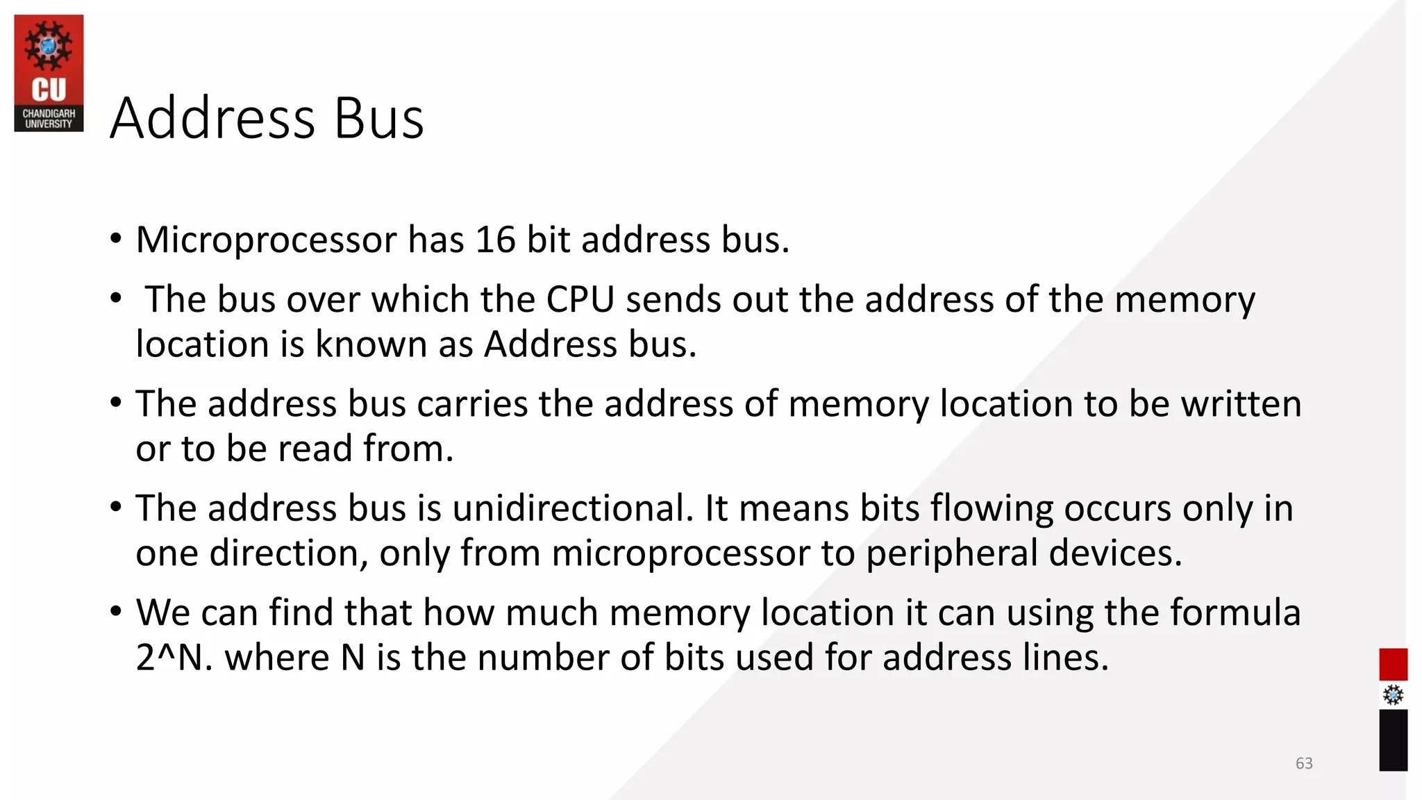 Address Bus
• Microprocessor has 16 bit address bus.
• The bus over which the CPU sends out the address of the memory
location is known as Address bus.
• The address bus carries the address of memory location to be written
or to be read from.
• The address bus is unidirectional. It means bits flowing occurs only in
one direction, only from microprocessor to peripheral devices.
• We can find that how much memory location it can using the formula
2^N. where N is the number of bits used for address lines.
63
 