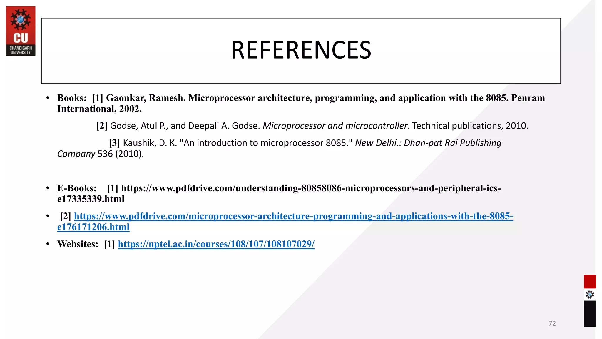 REFERENCES
• Books: [1] Gaonkar, Ramesh. Microprocessor architecture, programming, and application with the 8085. Penram
International, 2002.
[2] Godse, Atul P., and Deepali A. Godse. Microprocessor and microcontroller. Technical publications, 2010.
[3] Kaushik, D. K. "An introduction to microprocessor 8085." New Delhi.: Dhan-pat Rai Publishing
Company 536 (2010).
• E-Books: [1] https://www.pdfdrive.com/understanding-80858086-microprocessors-and-peripheral-ics-
e17335339.html
• [2] https://www.pdfdrive.com/microprocessor-architecture-programming-and-applications-with-the-8085-
e176171206.html
• Websites: [1] https://nptel.ac.in/courses/108/107/108107029/
72
 