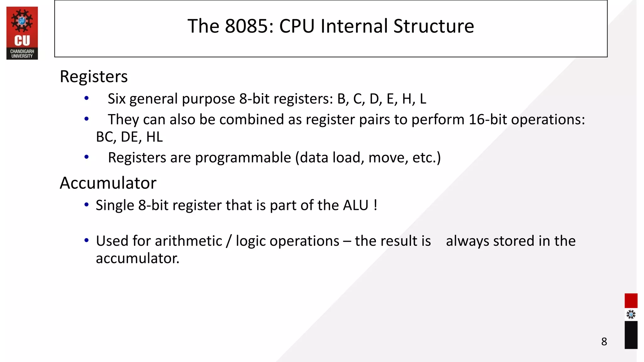 The 8085: CPU Internal Structure
Registers
• Six general purpose 8-bit registers: B, C, D, E, H, L
• They can also be combined as register pairs to perform 16-bit operations:
BC, DE, HL
• Registers are programmable (data load, move, etc.)
Accumulator
• Single 8-bit register that is part of the ALU !
• Used for arithmetic / logic operations – the result is always stored in the
accumulator.
8
 