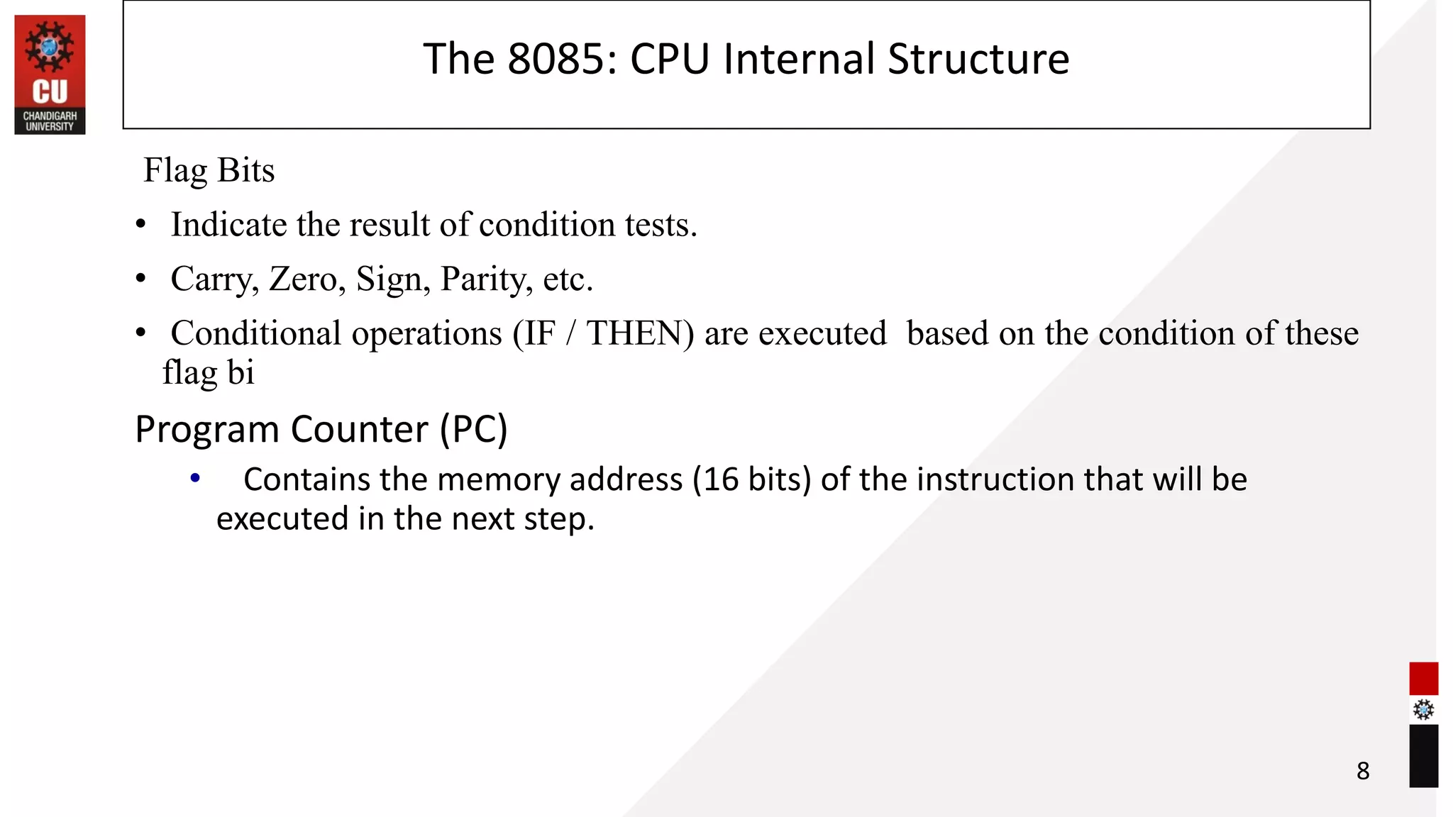 The 8085: CPU Internal Structure
Flag Bits
• Indicate the result of condition tests.
• Carry, Zero, Sign, Parity, etc.
• Conditional operations (IF / THEN) are executed based on the condition of these
flag bi
Program Counter (PC)
• Contains the memory address (16 bits) of the instruction that will be
executed in the next step.
8
 