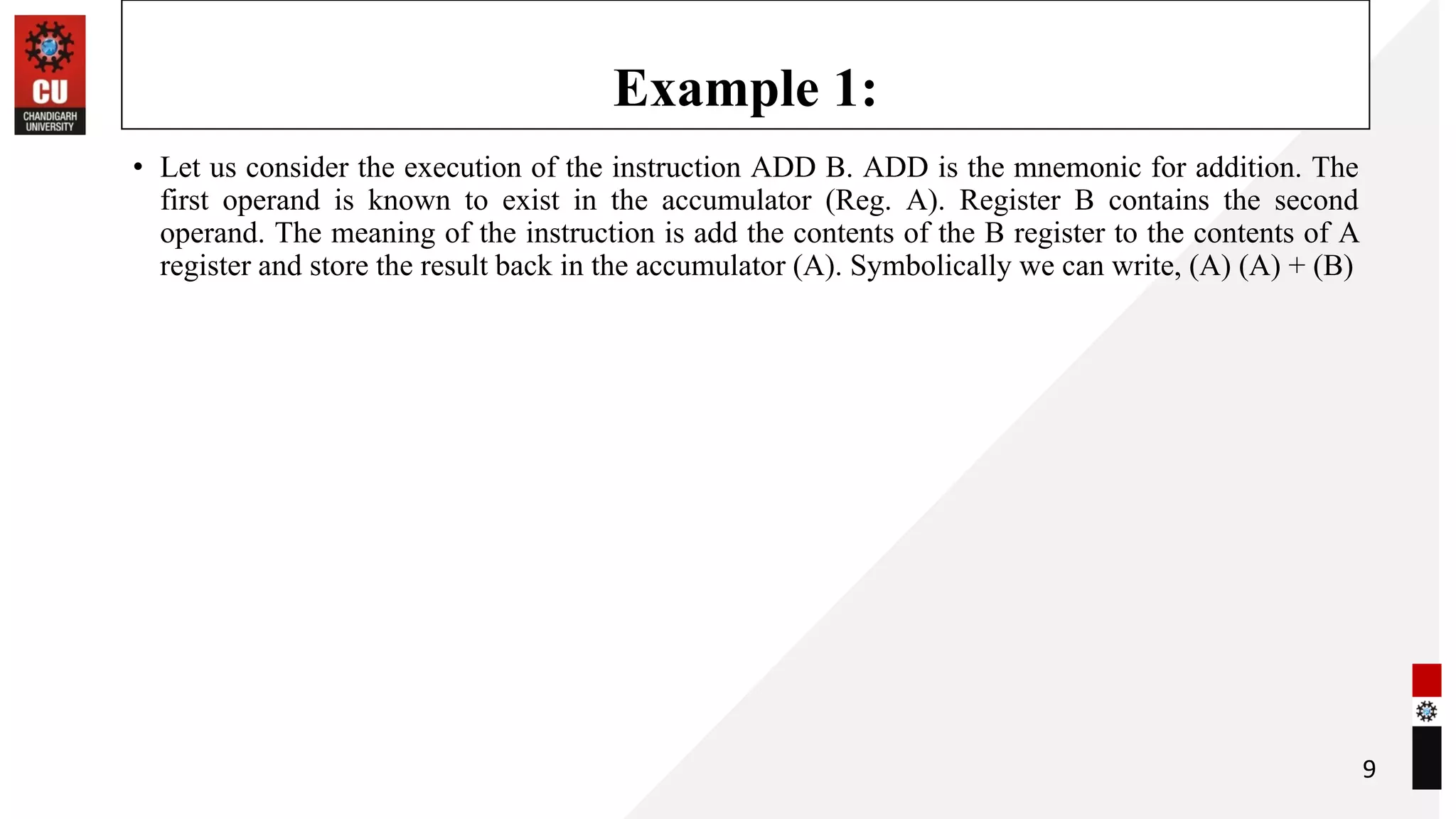 Example 1:
• Let us consider the execution of the instruction ADD B. ADD is the mnemonic for addition. The
first operand is known to exist in the accumulator (Reg. A). Register B contains the second
operand. The meaning of the instruction is add the contents of the B register to the contents of A
register and store the result back in the accumulator (A). Symbolically we can write, (A) (A) + (B)
9
 