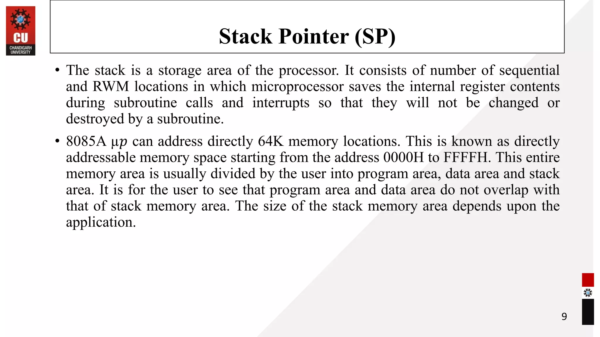 Stack Pointer (SP)
• The stack is a storage area of the processor. It consists of number of sequential
and RWM locations in which microprocessor saves the internal register contents
during subroutine calls and interrupts so that they will not be changed or
destroyed by a subroutine.
• 8085A µ𝑝 can address directly 64K memory locations. This is known as directly
addressable memory space starting from the address 0000H to FFFFH. This entire
memory area is usually divided by the user into program area, data area and stack
area. It is for the user to see that program area and data area do not overlap with
that of stack memory area. The size of the stack memory area depends upon the
application.
9
 