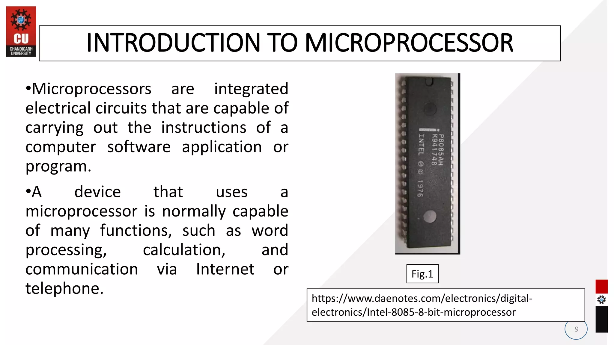 •Microprocessors are integrated
electrical circuits that are capable of
carrying out the instructions of a
computer software application or
program.
•A device that uses a
microprocessor is normally capable
of many functions, such as word
processing, calculation, and
communication via Internet or
telephone.
9
INTRODUCTION TO MICROPROCESSOR
https://www.daenotes.com/electronics/digital-
electronics/Intel-8085-8-bit-microprocessor
Fig.1
 