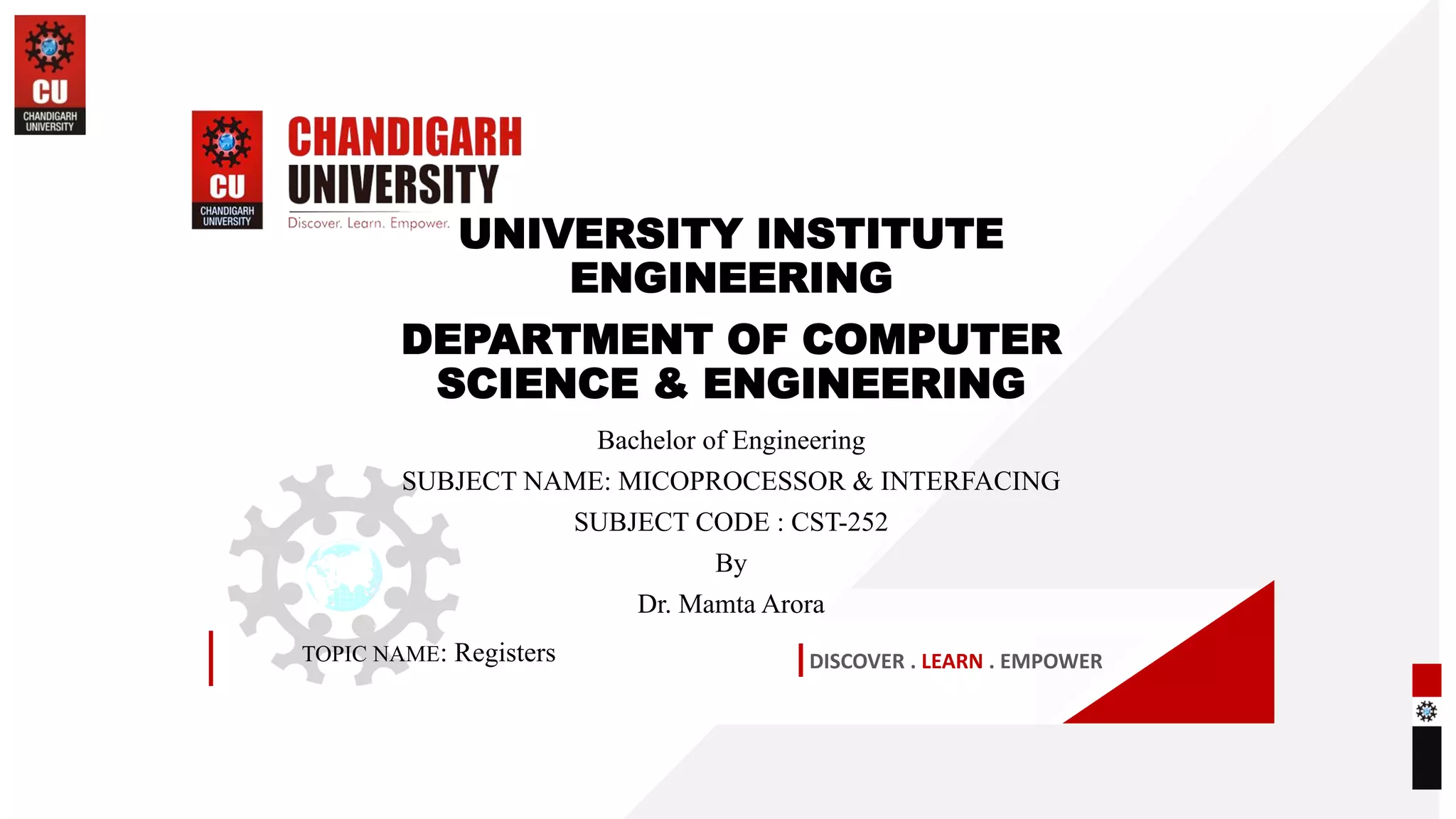 DISCOVER . LEARN . EMPOWER
UNIVERSITY INSTITUTE
ENGINEERING
DEPARTMENT OF COMPUTER
SCIENCE & ENGINEERING
Bachelor of Engineering
SUBJECT NAME: MICOPROCESSOR & INTERFACING
SUBJECT CODE : CST-252
By
Dr. Mamta Arora
TOPIC NAME: Registers
 