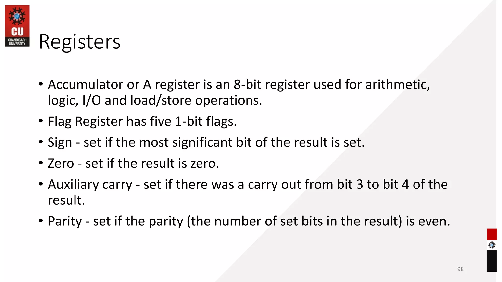 Registers
• Accumulator or A register is an 8-bit register used for arithmetic,
logic, I/O and load/store operations.
• Flag Register has five 1-bit flags.
• Sign - set if the most significant bit of the result is set.
• Zero - set if the result is zero.
• Auxiliary carry - set if there was a carry out from bit 3 to bit 4 of the
result.
• Parity - set if the parity (the number of set bits in the result) is even.
98
 