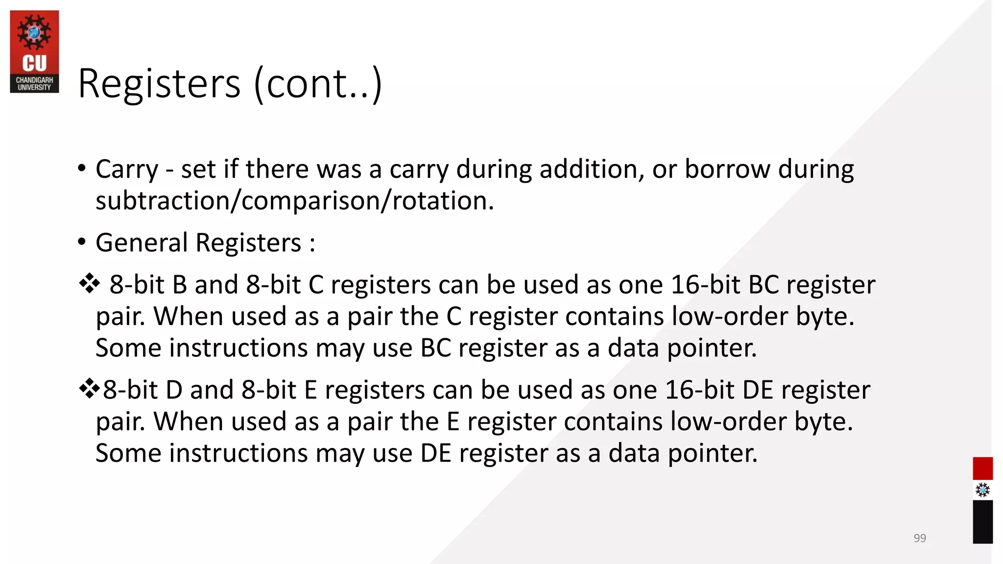 Registers (cont..)
• Carry - set if there was a carry during addition, or borrow during
subtraction/comparison/rotation.
• General Registers :
❖ 8-bit B and 8-bit C registers can be used as one 16-bit BC register
pair. When used as a pair the C register contains low-order byte.
Some instructions may use BC register as a data pointer.
❖8-bit D and 8-bit E registers can be used as one 16-bit DE register
pair. When used as a pair the E register contains low-order byte.
Some instructions may use DE register as a data pointer.
99
 