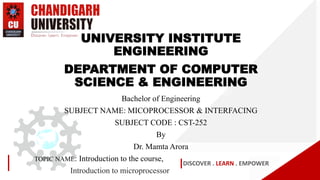 DISCOVER . LEARN . EMPOWER
UNIVERSITY INSTITUTE
ENGINEERING
DEPARTMENT OF COMPUTER
SCIENCE & ENGINEERING
Bachelor of Engineering
SUBJECT NAME: MICOPROCESSOR & INTERFACING
SUBJECT CODE : CST-252
By
Dr. Mamta Arora
TOPIC NAME: Introduction to the course,
Introduction to microprocessor
 