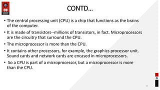 CONTD…
• The central processing unit (CPU) is a chip that functions as the brains
of the computer.
• It is made of transistors--millions of transistors, in fact. Microprocessors
are the circuitry that surround the CPU.
• The microprocessor is more than the CPU.
• It contains other processors, for example, the graphics processor unit.
Sound cards and network cards are encased in microprocessors.
• So a CPU is part of a microprocessor, but a microprocessor is more
than the CPU.
10
 