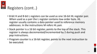 Registers (cont..)
• 8-bit H and 8-bit L registers can be used as one 16-bit HL register pair.
When used as a pair the L register contains low-order byte. HL
register usually contains a data pointer used to reference memory
addresses. In the instructions M refers HL pair.
• Stack pointer is a 16 bit register, points to the top of the stack. This
register is always decremented/incremented by 2 during push and
pop instructions.
• Program counter is a 16-bit register, points to the next instruction to
be executed.
100
 