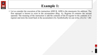 Example 1:
• Let us consider the execution of the instruction ADD B. ADD is the mnemonic for addition. The
first operand is known to exist in the accumulator (Reg. A). Register B contains the second
operand. The meaning of the instruction is add the contents of the B register to the contents of A
register and store the result back in the accumulator (A). Symbolically we can write, (A) (A) + (B)
9
 