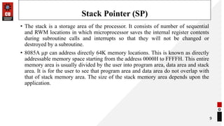 Stack Pointer (SP)
• The stack is a storage area of the processor. It consists of number of sequential
and RWM locations in which microprocessor saves the internal register contents
during subroutine calls and interrupts so that they will not be changed or
destroyed by a subroutine.
• 8085A µ𝑝 can address directly 64K memory locations. This is known as directly
addressable memory space starting from the address 0000H to FFFFH. This entire
memory area is usually divided by the user into program area, data area and stack
area. It is for the user to see that program area and data area do not overlap with
that of stack memory area. The size of the stack memory area depends upon the
application.
9
 