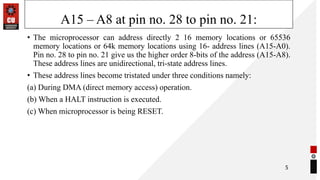 A15 – A8 at pin no. 28 to pin no. 21:
• The microprocessor can address directly 2 16 memory locations or 65536
memory locations or 64k memory locations using 16- address lines (A15-A0).
Pin no. 28 to pin no. 21 give us the higher order 8-bits of the address (A15-A8).
These address lines are unidirectional, tri-state address lines.
• These address lines become tristated under three conditions namely:
(a) During DMA (direct memory access) operation.
(b) When a HALT instruction is executed.
(c) When microprocessor is being RESET.
5
 