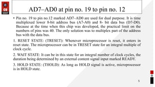 AD7–AD0 at pin no. 19 to pin no. 12
• Pin no. 19 to pin no.12 marked AD7–AD0 are used for dual purpose. It is time
multiplexed lower 8-bit address bus (A7-A0) and 8- bit data bus (D7-D0).
Because at the time when this chip was developed, the practical limit on the
numbers of pins was 40. The only solution was to multiplex part of the address
bus with the data bus.
1. RESET STATE: (TRESET): Whenever microprocessor is reset, it enters in
reset state. The microprocessor can be in TRESET state for an integral multiple of
clock cycle.
2. WAIT STATE: It can be in this state for an integral number of clock cycles, the
duration being determined by an external content signal input marked READY.
3. HOLD STATE: (THOLD): As long as HOLD signal is active, microprocessor
is in HOLD state.
5
 