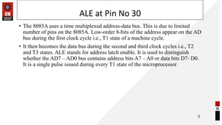 ALE at Pin No 30
• The 8085A uses a time multiplexed address-data bus. This is due to limited
number of pins on the 8085A. Low-order 8-bits of the address appear on the AD
bus during the first clock cycle i.e., T1 state of a machine cycle.
• It then becomes the data bus during the second and third clock cycles i.e., T2
and T3 states. ALE stands for address latch enable. It is used to distinguish
whether the AD7 – AD0 bus contains address bits A7 – A0 or data bits D7- D0.
It is a single pulse issued during every T1 state of the microprocessor
5
 