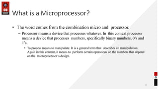 What is a Microprocessor?
• The word comes from the combination micro and processor.
– Processor means a device that processes whatever. In this context processor
means a device that processes numbers, specifically binary numbers, 0’s and
1’s.
• To process means to manipulate. It is a general term that describes all manipulation.
Again in this content, it means to perform certain operations on the numbers that depend
on the microprocessor’s design.
12
 