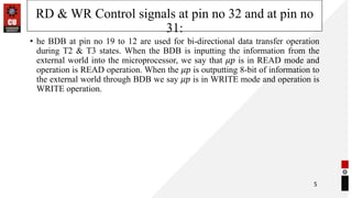 RD & WR Control signals at pin no 32 and at pin no
31:
• he BDB at pin no 19 to 12 are used for bi-directional data transfer operation
during T2 & T3 states. When the BDB is inputting the information from the
external world into the microprocessor, we say that 𝜇𝑝 is in READ mode and
operation is READ operation. When the 𝜇𝑝 is outputting 8-bit of information to
the external world through BDB we say 𝜇𝑝 is in WRITE mode and operation is
WRITE operation.
5
 