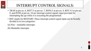 INTERRUPT CONTROL SIGNALS:
• TRAP at pin no. 6, RST7.5 at pin no. 7, RST6.5 at pin no. 8, RST 5.5 at pin no.
9, and INTR at pin no. 10 are interrupt control signals input provided for
interrupting the 𝜇𝑝 while it is executing the programmed.
• RST stands for RESTART. These interrupt control signal input can be broadly
divided in to two categories:
(a) Non – maskable interrupts
(b) Maskable interrupts
5
 