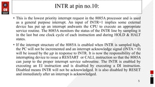 INTR at pin no.10:
• This is the lowest priority interrupt request in the 8085A processor and is used
as a general purpose interrupt. An input of INTR=1 implies some external
device has put up an interrupt andwants the CPU to execute an appropriate
service routine. The 8085A monitors the status of the INTR line by sampling it
in the last but one clock cycle of each instruction and during HOLD & HALT
states.
• If the interrupt structure of the 8085A is enabled when INTR is sampled high,
the PC will not be incremented and an interrupt acknowledge signal (INTA = 0)
will be issued by the µ𝑝 in response to INTR. It is now the responsibility of the
interrupting device to issue a RESTART or CALL instruction so that the 8085A
can jump to the proper interrupt service subroutine. The INTR is enabled by
executing an EI instruction and is disabled by executing a DI instruction.
Disabled means INTR will not be acknowledged. It is also disabled by RESET
and immediately after an interrupt is acknowledged.
5
 