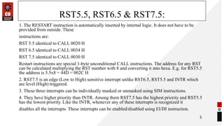 RST5.5, RST6.5 & RST7.5:
1. The RESTART instruction is automatically inserted by internal logic. It does not have to be
provided from outside. These
instructions are:
RST 5.5 identical to CALL 0020 H
RST 6.5 identical to CALL 0034 H
RST 7.5 identical to CALL 0030 H
Restart instructions are special 1-byte unconditional CALL instructions. The address for any RST
can be calculated multiplying the RST number with 8 and converting it into hexa. E.g. for RST5.5
the address is 5.5x8 = 44D = 002C H
2. RST7.5 is an edge (Low to High) sensitive interrupt unlike RST6.5, RST5.5 and INTR which
are level (High) triggered.
3. These three interrupts can be individually masked or unmasked using SIM instructions.
4. They have higher priority than INTR. Among them RST7.5 has the highest priority and RST5.5
has the lowest priority. Like the INTR, whenever any of these interrupts is recognized it
disables all the interrupts. These interrupts can be enabled/disabled using EI/DI instruction.
5
 