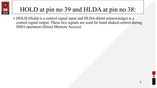 HOLD at pin no 39 and HLDA at pin no 38:
• HOLD (Hold) is a control signal input and HLDA (Hold acknowledge) is a
control signal output. These two signals are used for hand shaked control during
DMA operation (Direct Memory Access).
5
 