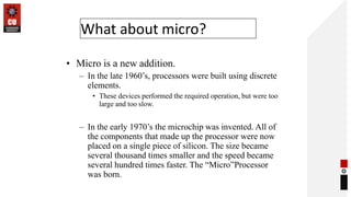 What about micro?
• Micro is a new addition.
– In the late 1960’s, processors were built using discrete
elements.
• These devices performed the required operation, but were too
large and too slow.
– In the early 1970’s the microchip was invented. All of
the components that made up the processor were now
placed on a single piece of silicon. The size became
several thousand times smaller and the speed became
several hundred times faster. The “Micro”Processor
was born.
 