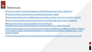 References
[1] http://microprocessorforyou.blogspot.in/2012/06/addressing-modes-in-8085.html
[2] http://scanftree.com/microprocessor/Addressing-Modes-In-8085
[3] http://www.editsworld.com/8085-addressing-modes-example-instruction-size/#.WF_JKtJ97IU
[4] http://www.eazynotes.com/notes/microprocessor/slides/addressing-modes-of-8085.pdf
[5]http://www.nptel.ac.in/courses/Webcourse-contents/IISc
BANG/Microprocessors%20and%20Microcontrollers/pdf/Lecture_Notes/LNm1.pdf
[6]https://www.google.co.in/search?q=general+registers+of+8085&espv=2&biw=1517&bih=735&sour
ce=lnms&tbm=isch&sa=X&ved=0ahUKEwiWmrritI_RAhWJpY8KHZ2xDPMQ_AUIBygC#imgrc=x_oqZ-
WUvBm1EM%3A
[7] http://www.eazynotes.com/notes/microprocessor/slides/introduction-to-microprocessors.pdf
 