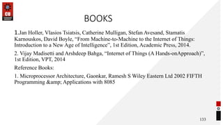 BOOKS
1.Jan Holler, Vlasios Tsiatsis, Catherine Mulligan, Stefan Avesand, Stamatis
Karnouskos, David Boyle, “From Machine-to-Machine to the Internet of Things:
Introduction to a New Age of Intelligence”, 1st Edition, Academic Press, 2014.
2. Vijay Madisetti and Arshdeep Bahga, “Internet of Things (A Hands-onApproach)”,
1st Edition, VPT, 2014
Reference Books:
1. Microprocessor Architecture, Gaonkar, Ramesh S Wiley Eastern Ltd 2002 FIFTH
Programming &amp; Applications with 8085
133
 