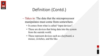 Definition (Contd.)
– Takes in: The data that the microprocessor
manipulates must come from somewhere.
• It comes from what is called “input devices”.
• These are devices that bring data into the system
from the outside world.
• These represent devices such as a keyboard, a
mouse, switches, and the like.
 