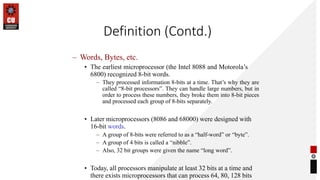 Definition (Contd.)
– Words, Bytes, etc.
• The earliest microprocessor (the Intel 8088 and Motorola’s
6800) recognized 8-bit words.
– They processed information 8-bits at a time. That’s why they are
called “8-bit processors”. They can handle large numbers, but in
order to process these numbers, they broke them into 8-bit pieces
and processed each group of 8-bits separately.
• Later microprocessors (8086 and 68000) were designed with
16-bit words.
– A group of 8-bits were referred to as a “half-word” or “byte”.
– A group of 4 bits is called a “nibble”.
– Also, 32 bit groups were given the name “long word”.
• Today, all processors manipulate at least 32 bits at a time and
there exists microprocessors that can process 64, 80, 128 bits
 