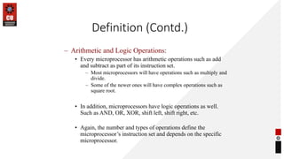 Definition (Contd.)
– Arithmetic and Logic Operations:
• Every microprocessor has arithmetic operations such as add
and subtract as part of its instruction set.
– Most microprocessors will have operations such as multiply and
divide.
– Some of the newer ones will have complex operations such as
square root.
• In addition, microprocessors have logic operations as well.
Such as AND, OR, XOR, shift left, shift right, etc.
• Again, the number and types of operations define the
microprocessor’s instruction set and depends on the specific
microprocessor.
 