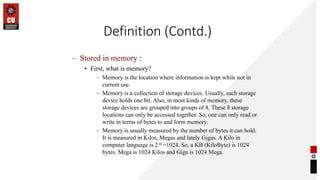 Definition (Contd.)
– Stored in memory :
• First, what is memory?
– Memory is the location where information is kept while not in
current use.
– Memory is a collection of storage devices. Usually, each storage
device holds one bit. Also, in most kinds of memory, these
storage devices are grouped into groups of 8. These 8 storage
locations can only be accessed together. So, one can only read or
write in terms of bytes to and form memory.
– Memory is usually measured by the number of bytes it can hold.
It is measured in Kilos, Megas and lately Gigas. A Kilo in
computer language is 210 =1024. So, a KB (KiloByte) is 1024
bytes. Mega is 1024 Kilos and Giga is 1024 Mega.
 