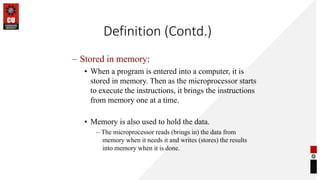Definition (Contd.)
– Stored in memory:
• When a program is entered into a computer, it is
stored in memory. Then as the microprocessor starts
to execute the instructions, it brings the instructions
from memory one at a time.
• Memory is also used to hold the data.
– The microprocessor reads (brings in) the data from
memory when it needs it and writes (stores) the results
into memory when it is done.
 