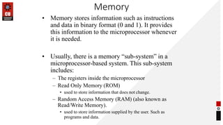Memory
• Memory stores information such as instructions
and data in binary format (0 and 1). It provides
this information to the microprocessor whenever
it is needed.
• Usually, there is a memory “sub-system” in a
microprocessor-based system. This sub-system
includes:
– The registers inside the microprocessor
– Read Only Memory (ROM)
• used to store information that does not change.
– Random Access Memory (RAM) (also known as
Read/Write Memory).
• used to store information supplied by the user. Such as
programs and data.
 