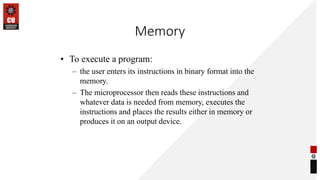 Memory
• To execute a program:
– the user enters its instructions in binary format into the
memory.
– The microprocessor then reads these instructions and
whatever data is needed from memory, executes the
instructions and places the results either in memory or
produces it on an output device.
 